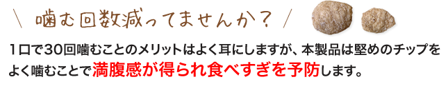 噛む回数減ってませんか？1口で30回噛むことのメリットはよく耳にしますが、本製品は堅めのチップをよく噛むことで満腹感が得られ食べすぎを予防します。